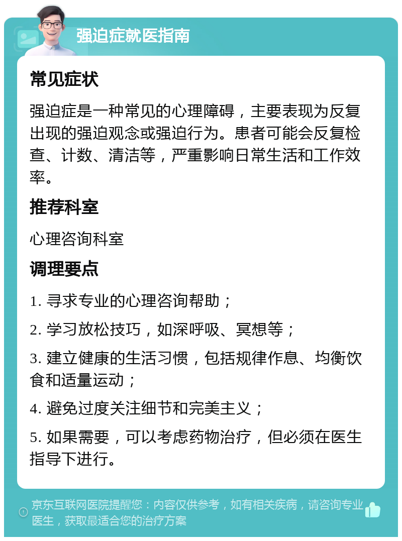 强迫症就医指南 常见症状 强迫症是一种常见的心理障碍，主要表现为反复出现的强迫观念或强迫行为。患者可能会反复检查、计数、清洁等，严重影响日常生活和工作效率。 推荐科室 心理咨询科室 调理要点 1. 寻求专业的心理咨询帮助； 2. 学习放松技巧，如深呼吸、冥想等； 3. 建立健康的生活习惯，包括规律作息、均衡饮食和适量运动； 4. 避免过度关注细节和完美主义； 5. 如果需要，可以考虑药物治疗，但必须在医生指导下进行。