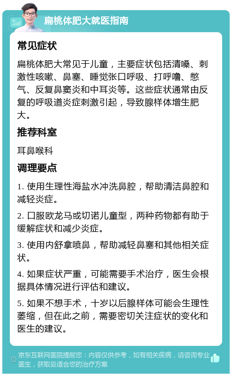 扁桃体肥大就医指南 常见症状 扁桃体肥大常见于儿童，主要症状包括清嗓、刺激性咳嗽、鼻塞、睡觉张口呼吸、打呼噜、憋气、反复鼻窦炎和中耳炎等。这些症状通常由反复的呼吸道炎症刺激引起，导致腺样体增生肥大。 推荐科室 耳鼻喉科 调理要点 1. 使用生理性海盐水冲洗鼻腔，帮助清洁鼻腔和减轻炎症。 2. 口服欧龙马或切诺儿童型，两种药物都有助于缓解症状和减少炎症。 3. 使用内舒拿喷鼻，帮助减轻鼻塞和其他相关症状。 4. 如果症状严重，可能需要手术治疗，医生会根据具体情况进行评估和建议。 5. 如果不想手术，十岁以后腺样体可能会生理性萎缩，但在此之前，需要密切关注症状的变化和医生的建议。