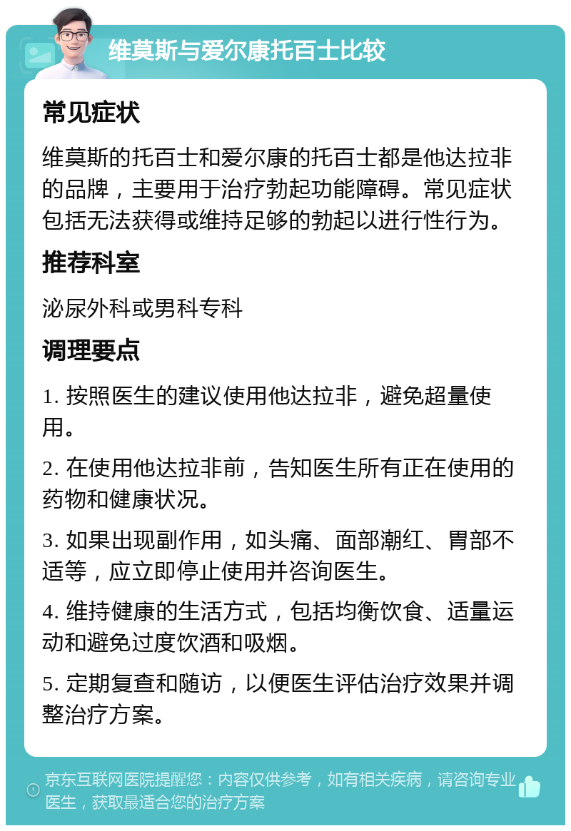 维莫斯与爱尔康托百士比较 常见症状 维莫斯的托百士和爱尔康的托百士都是他达拉非的品牌，主要用于治疗勃起功能障碍。常见症状包括无法获得或维持足够的勃起以进行性行为。 推荐科室 泌尿外科或男科专科 调理要点 1. 按照医生的建议使用他达拉非，避免超量使用。 2. 在使用他达拉非前，告知医生所有正在使用的药物和健康状况。 3. 如果出现副作用，如头痛、面部潮红、胃部不适等，应立即停止使用并咨询医生。 4. 维持健康的生活方式，包括均衡饮食、适量运动和避免过度饮酒和吸烟。 5. 定期复查和随访，以便医生评估治疗效果并调整治疗方案。