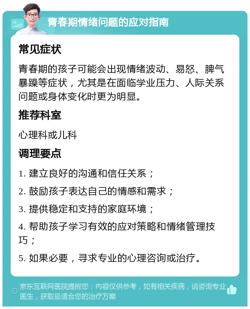 青春期情绪问题的应对指南 常见症状 青春期的孩子可能会出现情绪波动、易怒、脾气暴躁等症状，尤其是在面临学业压力、人际关系问题或身体变化时更为明显。 推荐科室 心理科或儿科 调理要点 1. 建立良好的沟通和信任关系； 2. 鼓励孩子表达自己的情感和需求； 3. 提供稳定和支持的家庭环境； 4. 帮助孩子学习有效的应对策略和情绪管理技巧； 5. 如果必要，寻求专业的心理咨询或治疗。