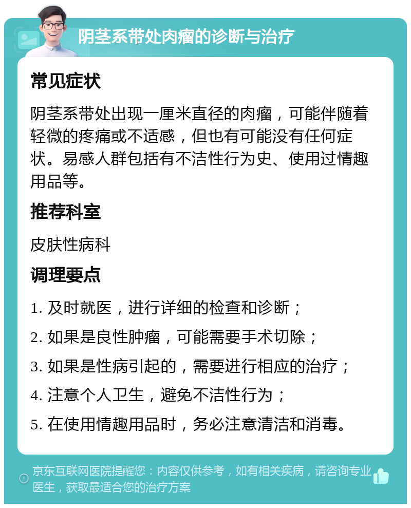 阴茎系带处肉瘤的诊断与治疗 常见症状 阴茎系带处出现一厘米直径的肉瘤，可能伴随着轻微的疼痛或不适感，但也有可能没有任何症状。易感人群包括有不洁性行为史、使用过情趣用品等。 推荐科室 皮肤性病科 调理要点 1. 及时就医，进行详细的检查和诊断； 2. 如果是良性肿瘤，可能需要手术切除； 3. 如果是性病引起的，需要进行相应的治疗； 4. 注意个人卫生，避免不洁性行为； 5. 在使用情趣用品时，务必注意清洁和消毒。