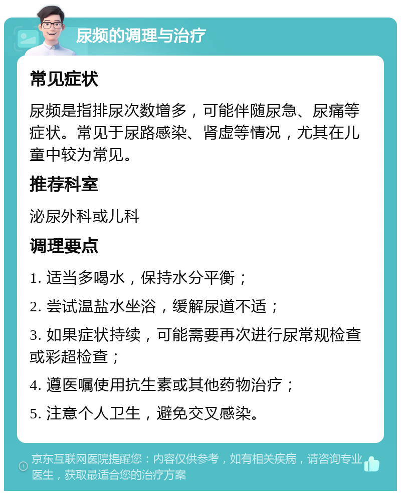 尿频的调理与治疗 常见症状 尿频是指排尿次数增多，可能伴随尿急、尿痛等症状。常见于尿路感染、肾虚等情况，尤其在儿童中较为常见。 推荐科室 泌尿外科或儿科 调理要点 1. 适当多喝水，保持水分平衡； 2. 尝试温盐水坐浴，缓解尿道不适； 3. 如果症状持续，可能需要再次进行尿常规检查或彩超检查； 4. 遵医嘱使用抗生素或其他药物治疗； 5. 注意个人卫生，避免交叉感染。