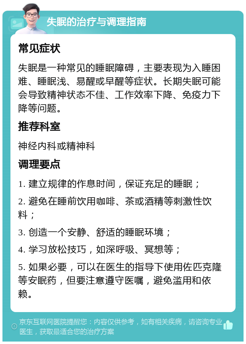 失眠的治疗与调理指南 常见症状 失眠是一种常见的睡眠障碍，主要表现为入睡困难、睡眠浅、易醒或早醒等症状。长期失眠可能会导致精神状态不佳、工作效率下降、免疫力下降等问题。 推荐科室 神经内科或精神科 调理要点 1. 建立规律的作息时间，保证充足的睡眠； 2. 避免在睡前饮用咖啡、茶或酒精等刺激性饮料； 3. 创造一个安静、舒适的睡眠环境； 4. 学习放松技巧，如深呼吸、冥想等； 5. 如果必要，可以在医生的指导下使用佐匹克隆等安眠药，但要注意遵守医嘱，避免滥用和依赖。