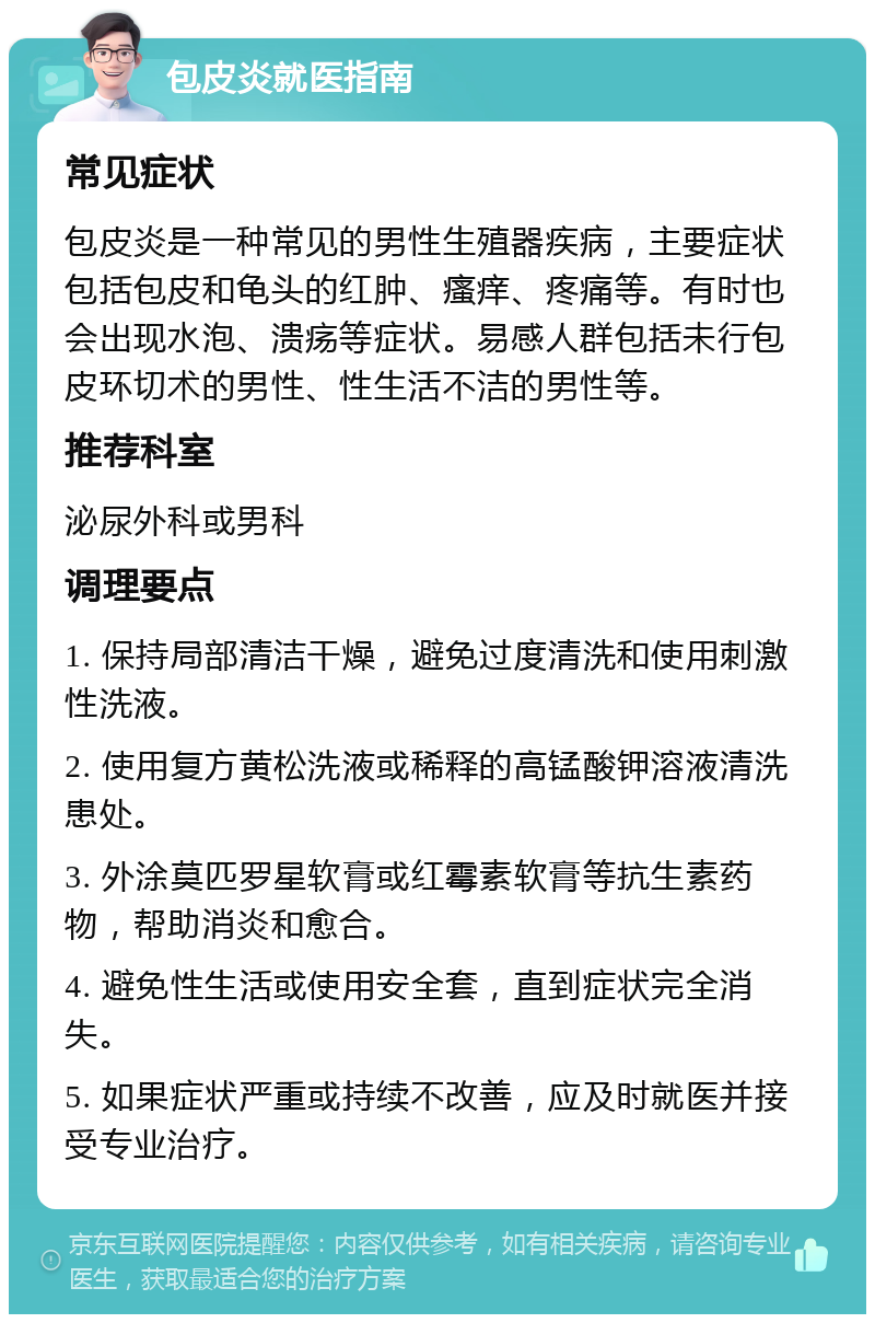 包皮炎就医指南 常见症状 包皮炎是一种常见的男性生殖器疾病，主要症状包括包皮和龟头的红肿、瘙痒、疼痛等。有时也会出现水泡、溃疡等症状。易感人群包括未行包皮环切术的男性、性生活不洁的男性等。 推荐科室 泌尿外科或男科 调理要点 1. 保持局部清洁干燥，避免过度清洗和使用刺激性洗液。 2. 使用复方黄松洗液或稀释的高锰酸钾溶液清洗患处。 3. 外涂莫匹罗星软膏或红霉素软膏等抗生素药物，帮助消炎和愈合。 4. 避免性生活或使用安全套，直到症状完全消失。 5. 如果症状严重或持续不改善，应及时就医并接受专业治疗。