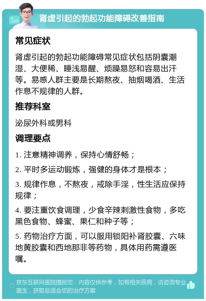 肾虚引起的勃起功能障碍改善指南 常见症状 肾虚引起的勃起功能障碍常见症状包括阴囊潮湿、大便稀、睡浅易醒、烦躁易怒和容易出汗等。易感人群主要是长期熬夜、抽烟喝酒、生活作息不规律的人群。 推荐科室 泌尿外科或男科 调理要点 1. 注意精神调养，保持心情舒畅； 2. 平时多运动锻炼，强健的身体才是根本； 3. 规律作息，不熬夜，戒除手淫，性生活应保持规律； 4. 要注重饮食调理，少食辛辣刺激性食物，多吃黑色食物、蜂蜜、果仁和种子等； 5. 药物治疗方面，可以服用锁阳补肾胶囊、六味地黄胶囊和西地那非等药物，具体用药需遵医嘱。