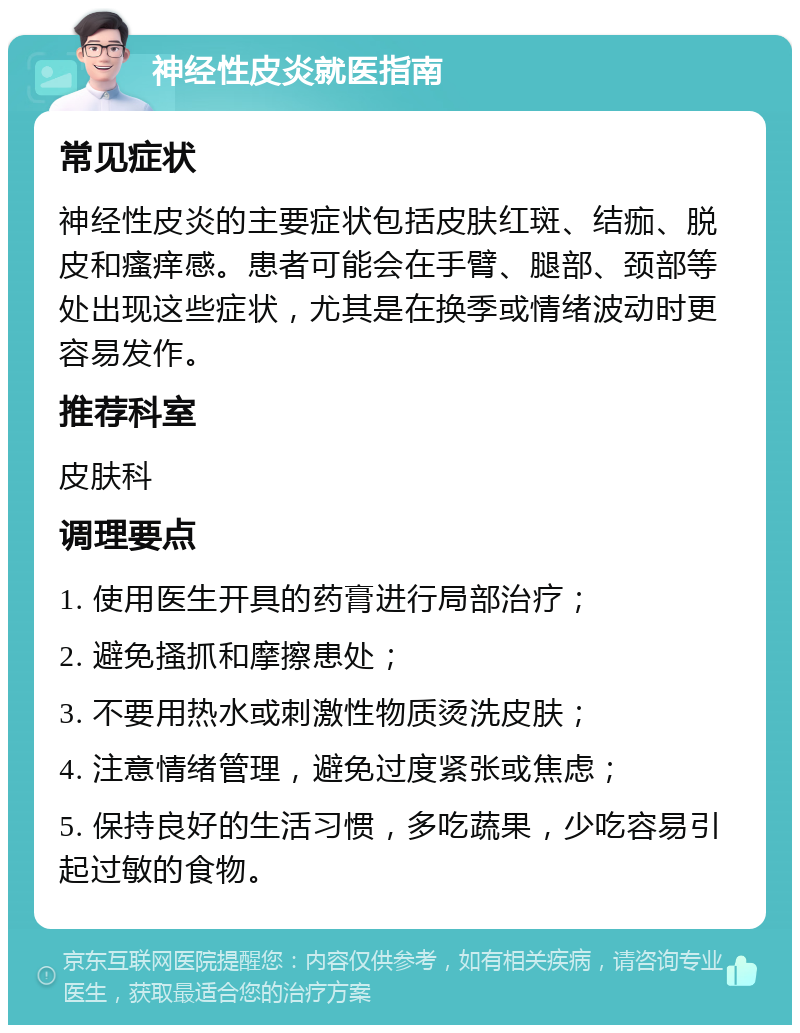 神经性皮炎就医指南 常见症状 神经性皮炎的主要症状包括皮肤红斑、结痂、脱皮和瘙痒感。患者可能会在手臂、腿部、颈部等处出现这些症状，尤其是在换季或情绪波动时更容易发作。 推荐科室 皮肤科 调理要点 1. 使用医生开具的药膏进行局部治疗； 2. 避免搔抓和摩擦患处； 3. 不要用热水或刺激性物质烫洗皮肤； 4. 注意情绪管理，避免过度紧张或焦虑； 5. 保持良好的生活习惯，多吃蔬果，少吃容易引起过敏的食物。