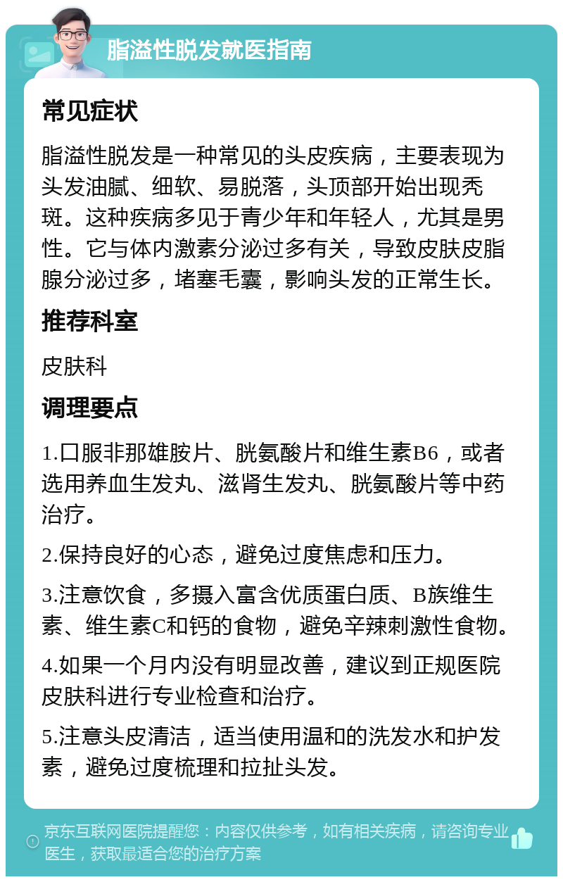 脂溢性脱发就医指南 常见症状 脂溢性脱发是一种常见的头皮疾病，主要表现为头发油腻、细软、易脱落，头顶部开始出现秃斑。这种疾病多见于青少年和年轻人，尤其是男性。它与体内激素分泌过多有关，导致皮肤皮脂腺分泌过多，堵塞毛囊，影响头发的正常生长。 推荐科室 皮肤科 调理要点 1.口服非那雄胺片、胱氨酸片和维生素B6，或者选用养血生发丸、滋肾生发丸、胱氨酸片等中药治疗。 2.保持良好的心态，避免过度焦虑和压力。 3.注意饮食，多摄入富含优质蛋白质、B族维生素、维生素C和钙的食物，避免辛辣刺激性食物。 4.如果一个月内没有明显改善，建议到正规医院皮肤科进行专业检查和治疗。 5.注意头皮清洁，适当使用温和的洗发水和护发素，避免过度梳理和拉扯头发。