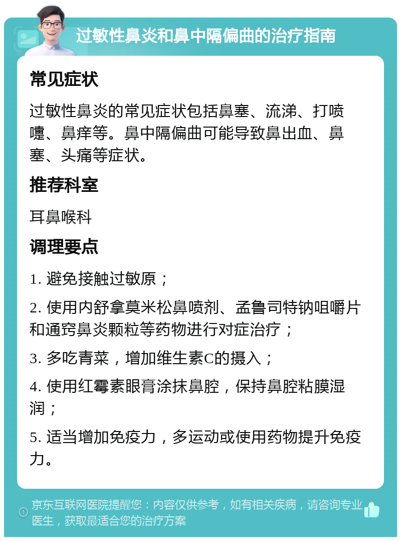 过敏性鼻炎和鼻中隔偏曲的治疗指南 常见症状 过敏性鼻炎的常见症状包括鼻塞、流涕、打喷嚏、鼻痒等。鼻中隔偏曲可能导致鼻出血、鼻塞、头痛等症状。 推荐科室 耳鼻喉科 调理要点 1. 避免接触过敏原； 2. 使用内舒拿莫米松鼻喷剂、孟鲁司特钠咀嚼片和通窍鼻炎颗粒等药物进行对症治疗； 3. 多吃青菜，增加维生素C的摄入； 4. 使用红霉素眼膏涂抹鼻腔，保持鼻腔粘膜湿润； 5. 适当增加免疫力，多运动或使用药物提升免疫力。