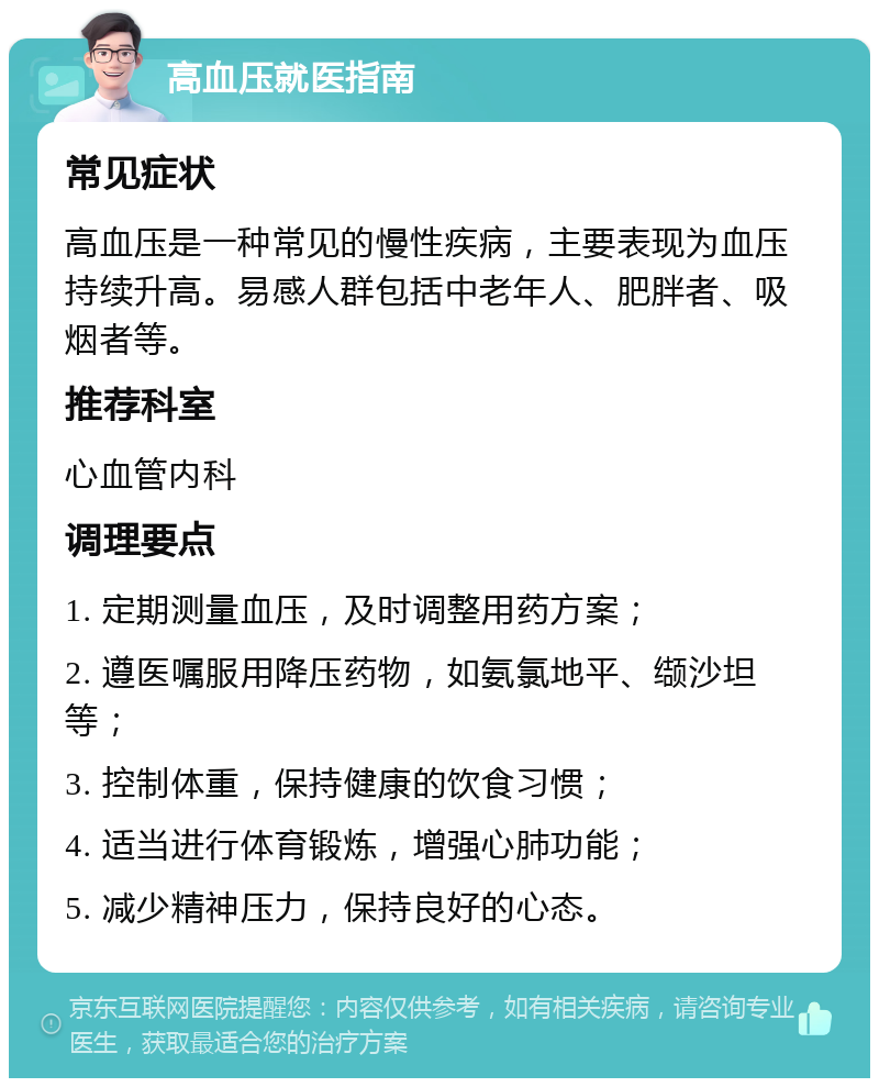 高血压就医指南 常见症状 高血压是一种常见的慢性疾病，主要表现为血压持续升高。易感人群包括中老年人、肥胖者、吸烟者等。 推荐科室 心血管内科 调理要点 1. 定期测量血压，及时调整用药方案； 2. 遵医嘱服用降压药物，如氨氯地平、缬沙坦等； 3. 控制体重，保持健康的饮食习惯； 4. 适当进行体育锻炼，增强心肺功能； 5. 减少精神压力，保持良好的心态。