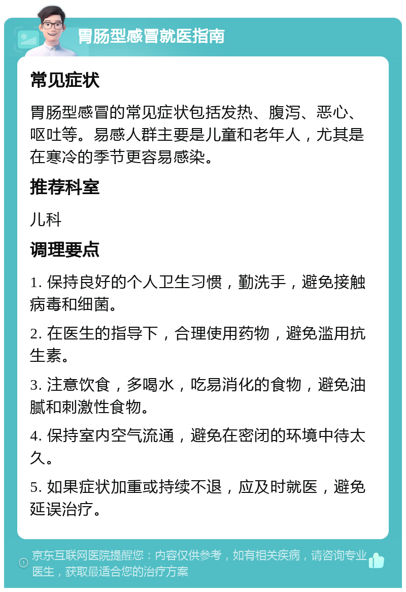 胃肠型感冒就医指南 常见症状 胃肠型感冒的常见症状包括发热、腹泻、恶心、呕吐等。易感人群主要是儿童和老年人，尤其是在寒冷的季节更容易感染。 推荐科室 儿科 调理要点 1. 保持良好的个人卫生习惯，勤洗手，避免接触病毒和细菌。 2. 在医生的指导下，合理使用药物，避免滥用抗生素。 3. 注意饮食，多喝水，吃易消化的食物，避免油腻和刺激性食物。 4. 保持室内空气流通，避免在密闭的环境中待太久。 5. 如果症状加重或持续不退，应及时就医，避免延误治疗。