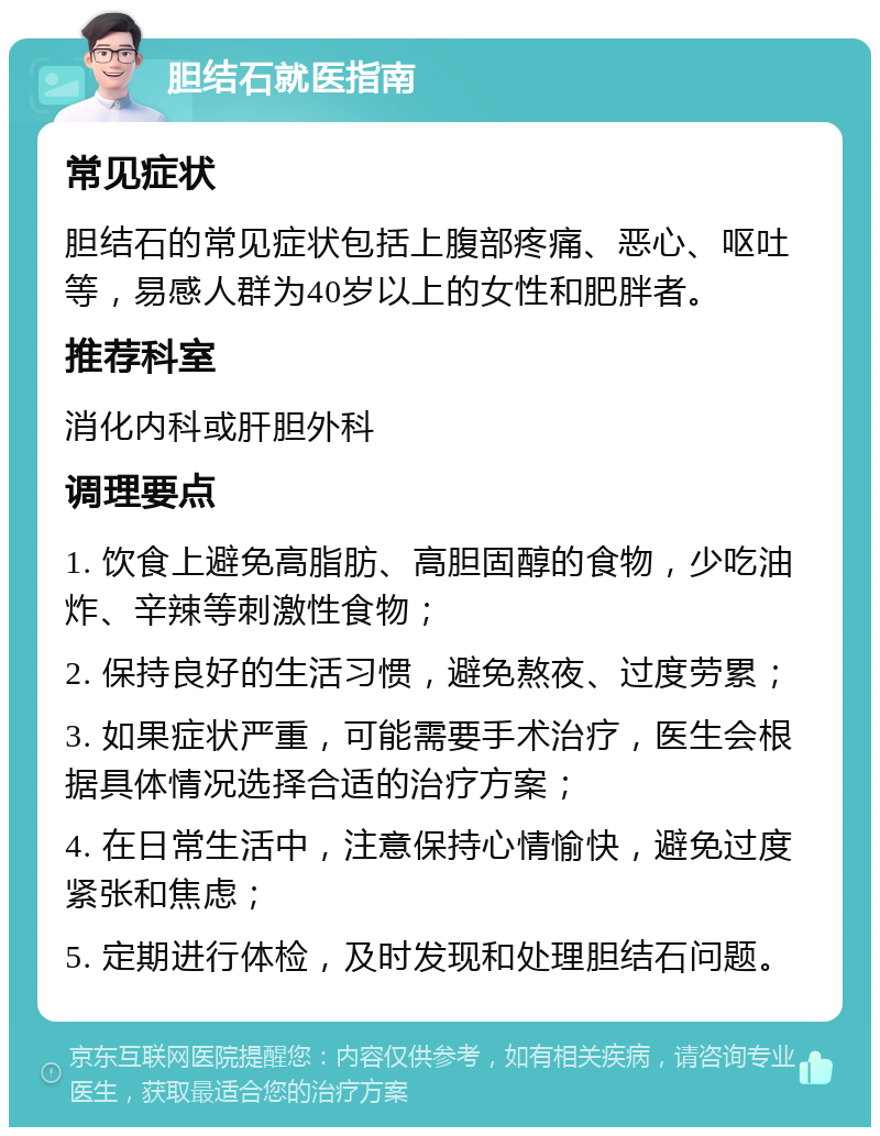 胆结石就医指南 常见症状 胆结石的常见症状包括上腹部疼痛、恶心、呕吐等，易感人群为40岁以上的女性和肥胖者。 推荐科室 消化内科或肝胆外科 调理要点 1. 饮食上避免高脂肪、高胆固醇的食物，少吃油炸、辛辣等刺激性食物； 2. 保持良好的生活习惯，避免熬夜、过度劳累； 3. 如果症状严重，可能需要手术治疗，医生会根据具体情况选择合适的治疗方案； 4. 在日常生活中，注意保持心情愉快，避免过度紧张和焦虑； 5. 定期进行体检，及时发现和处理胆结石问题。