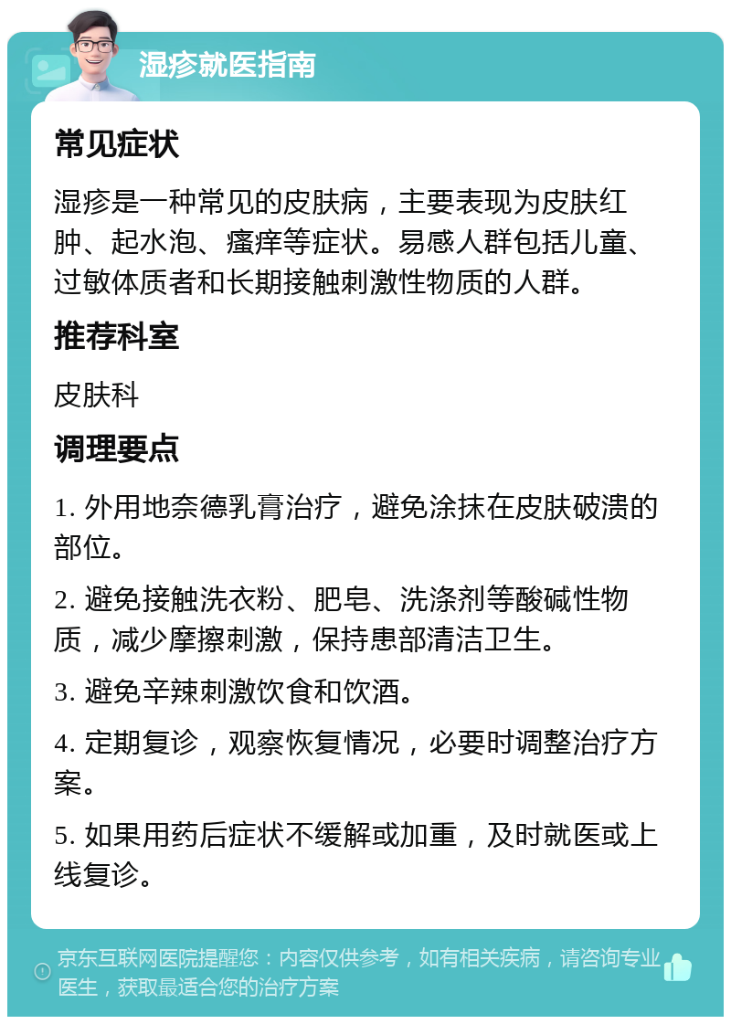 湿疹就医指南 常见症状 湿疹是一种常见的皮肤病，主要表现为皮肤红肿、起水泡、瘙痒等症状。易感人群包括儿童、过敏体质者和长期接触刺激性物质的人群。 推荐科室 皮肤科 调理要点 1. 外用地奈德乳膏治疗，避免涂抹在皮肤破溃的部位。 2. 避免接触洗衣粉、肥皂、洗涤剂等酸碱性物质，减少摩擦刺激，保持患部清洁卫生。 3. 避免辛辣刺激饮食和饮酒。 4. 定期复诊，观察恢复情况，必要时调整治疗方案。 5. 如果用药后症状不缓解或加重，及时就医或上线复诊。