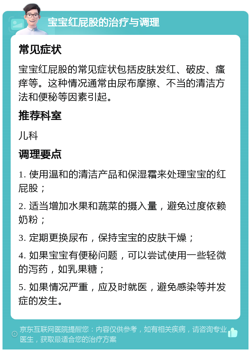 宝宝红屁股的治疗与调理 常见症状 宝宝红屁股的常见症状包括皮肤发红、破皮、瘙痒等。这种情况通常由尿布摩擦、不当的清洁方法和便秘等因素引起。 推荐科室 儿科 调理要点 1. 使用温和的清洁产品和保湿霜来处理宝宝的红屁股； 2. 适当增加水果和蔬菜的摄入量，避免过度依赖奶粉； 3. 定期更换尿布，保持宝宝的皮肤干燥； 4. 如果宝宝有便秘问题，可以尝试使用一些轻微的泻药，如乳果糖； 5. 如果情况严重，应及时就医，避免感染等并发症的发生。