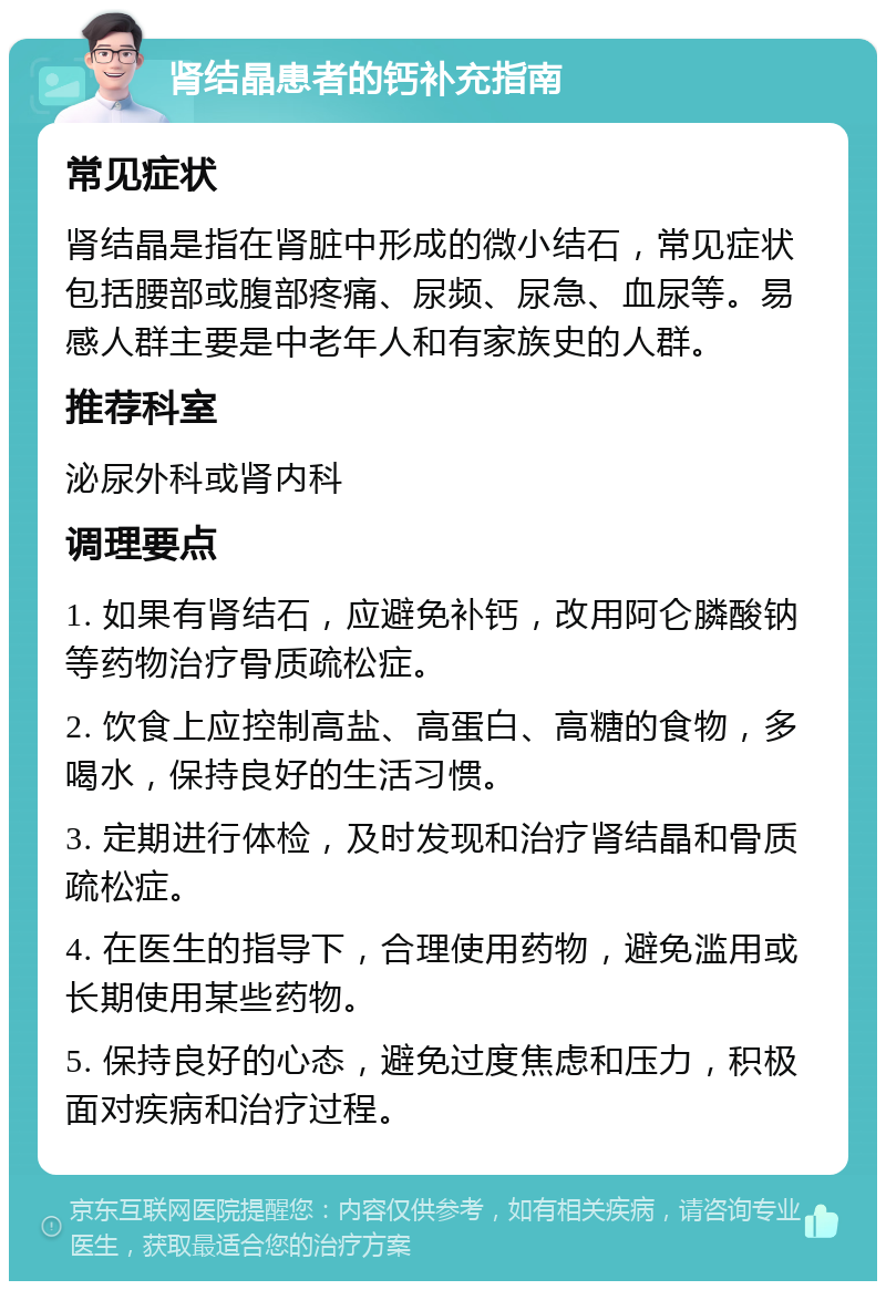 肾结晶患者的钙补充指南 常见症状 肾结晶是指在肾脏中形成的微小结石，常见症状包括腰部或腹部疼痛、尿频、尿急、血尿等。易感人群主要是中老年人和有家族史的人群。 推荐科室 泌尿外科或肾内科 调理要点 1. 如果有肾结石，应避免补钙，改用阿仑膦酸钠等药物治疗骨质疏松症。 2. 饮食上应控制高盐、高蛋白、高糖的食物，多喝水，保持良好的生活习惯。 3. 定期进行体检，及时发现和治疗肾结晶和骨质疏松症。 4. 在医生的指导下，合理使用药物，避免滥用或长期使用某些药物。 5. 保持良好的心态，避免过度焦虑和压力，积极面对疾病和治疗过程。