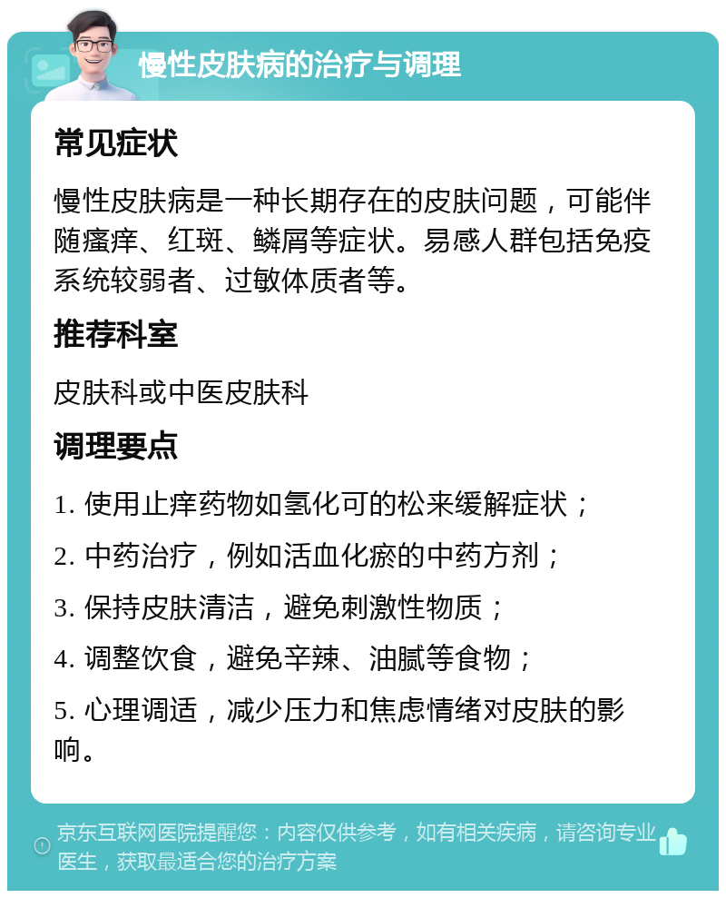 慢性皮肤病的治疗与调理 常见症状 慢性皮肤病是一种长期存在的皮肤问题，可能伴随瘙痒、红斑、鳞屑等症状。易感人群包括免疫系统较弱者、过敏体质者等。 推荐科室 皮肤科或中医皮肤科 调理要点 1. 使用止痒药物如氢化可的松来缓解症状； 2. 中药治疗，例如活血化瘀的中药方剂； 3. 保持皮肤清洁，避免刺激性物质； 4. 调整饮食，避免辛辣、油腻等食物； 5. 心理调适，减少压力和焦虑情绪对皮肤的影响。