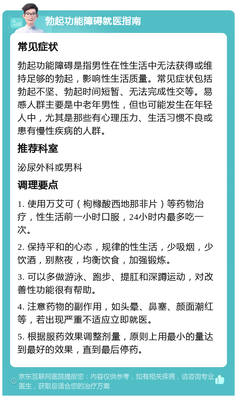 勃起功能障碍就医指南 常见症状 勃起功能障碍是指男性在性生活中无法获得或维持足够的勃起，影响性生活质量。常见症状包括勃起不坚、勃起时间短暂、无法完成性交等。易感人群主要是中老年男性，但也可能发生在年轻人中，尤其是那些有心理压力、生活习惯不良或患有慢性疾病的人群。 推荐科室 泌尿外科或男科 调理要点 1. 使用万艾可（枸橼酸西地那非片）等药物治疗，性生活前一小时口服，24小时内最多吃一次。 2. 保持平和的心态，规律的性生活，少吸烟，少饮酒，别熬夜，均衡饮食，加强锻炼。 3. 可以多做游泳、跑步、提肛和深蹲运动，对改善性功能很有帮助。 4. 注意药物的副作用，如头晕、鼻塞、颜面潮红等，若出现严重不适应立即就医。 5. 根据服药效果调整剂量，原则上用最小的量达到最好的效果，直到最后停药。