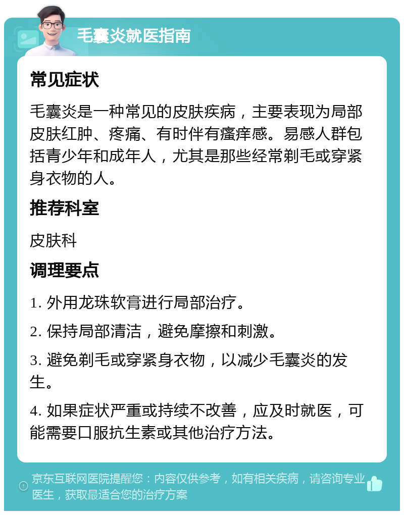 毛囊炎就医指南 常见症状 毛囊炎是一种常见的皮肤疾病，主要表现为局部皮肤红肿、疼痛、有时伴有瘙痒感。易感人群包括青少年和成年人，尤其是那些经常剃毛或穿紧身衣物的人。 推荐科室 皮肤科 调理要点 1. 外用龙珠软膏进行局部治疗。 2. 保持局部清洁，避免摩擦和刺激。 3. 避免剃毛或穿紧身衣物，以减少毛囊炎的发生。 4. 如果症状严重或持续不改善，应及时就医，可能需要口服抗生素或其他治疗方法。