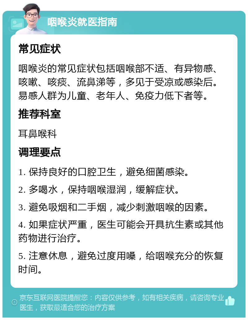 咽喉炎就医指南 常见症状 咽喉炎的常见症状包括咽喉部不适、有异物感、咳嗽、咳痰、流鼻涕等，多见于受凉或感染后。易感人群为儿童、老年人、免疫力低下者等。 推荐科室 耳鼻喉科 调理要点 1. 保持良好的口腔卫生，避免细菌感染。 2. 多喝水，保持咽喉湿润，缓解症状。 3. 避免吸烟和二手烟，减少刺激咽喉的因素。 4. 如果症状严重，医生可能会开具抗生素或其他药物进行治疗。 5. 注意休息，避免过度用嗓，给咽喉充分的恢复时间。