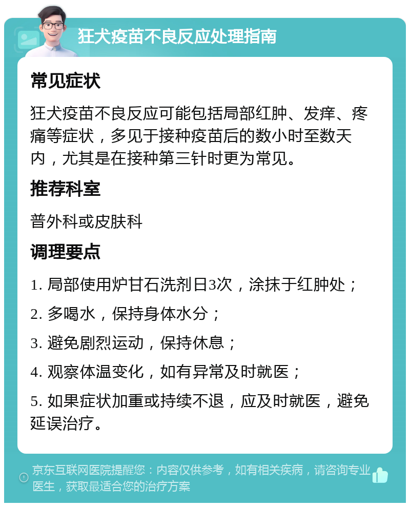 狂犬疫苗不良反应处理指南 常见症状 狂犬疫苗不良反应可能包括局部红肿、发痒、疼痛等症状，多见于接种疫苗后的数小时至数天内，尤其是在接种第三针时更为常见。 推荐科室 普外科或皮肤科 调理要点 1. 局部使用炉甘石洗剂日3次，涂抹于红肿处； 2. 多喝水，保持身体水分； 3. 避免剧烈运动，保持休息； 4. 观察体温变化，如有异常及时就医； 5. 如果症状加重或持续不退，应及时就医，避免延误治疗。