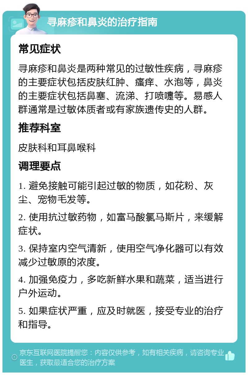 寻麻疹和鼻炎的治疗指南 常见症状 寻麻疹和鼻炎是两种常见的过敏性疾病，寻麻疹的主要症状包括皮肤红肿、瘙痒、水泡等，鼻炎的主要症状包括鼻塞、流涕、打喷嚏等。易感人群通常是过敏体质者或有家族遗传史的人群。 推荐科室 皮肤科和耳鼻喉科 调理要点 1. 避免接触可能引起过敏的物质，如花粉、灰尘、宠物毛发等。 2. 使用抗过敏药物，如富马酸氯马斯片，来缓解症状。 3. 保持室内空气清新，使用空气净化器可以有效减少过敏原的浓度。 4. 加强免疫力，多吃新鲜水果和蔬菜，适当进行户外运动。 5. 如果症状严重，应及时就医，接受专业的治疗和指导。