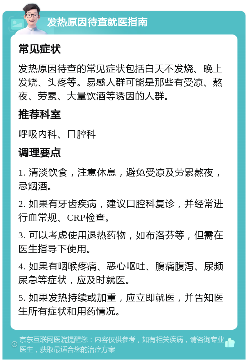 发热原因待查就医指南 常见症状 发热原因待查的常见症状包括白天不发烧、晚上发烧、头疼等。易感人群可能是那些有受凉、熬夜、劳累、大量饮酒等诱因的人群。 推荐科室 呼吸内科、口腔科 调理要点 1. 清淡饮食，注意休息，避免受凉及劳累熬夜，忌烟酒。 2. 如果有牙齿疾病，建议口腔科复诊，并经常进行血常规、CRP检查。 3. 可以考虑使用退热药物，如布洛芬等，但需在医生指导下使用。 4. 如果有咽喉疼痛、恶心呕吐、腹痛腹泻、尿频尿急等症状，应及时就医。 5. 如果发热持续或加重，应立即就医，并告知医生所有症状和用药情况。