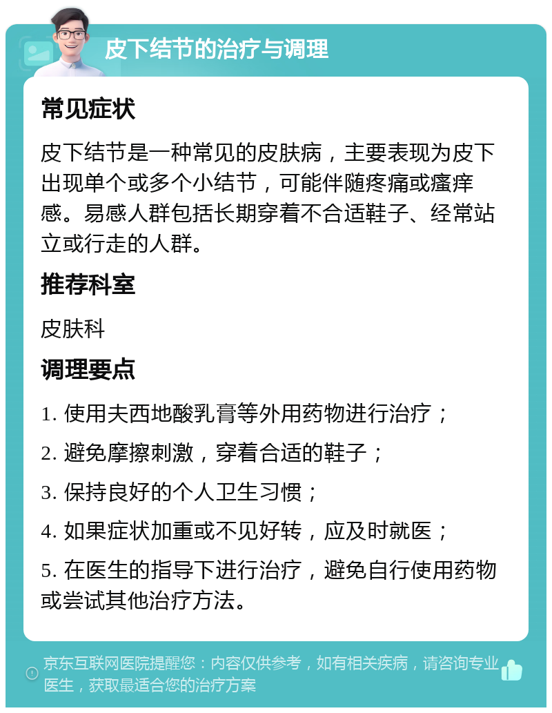 皮下结节的治疗与调理 常见症状 皮下结节是一种常见的皮肤病，主要表现为皮下出现单个或多个小结节，可能伴随疼痛或瘙痒感。易感人群包括长期穿着不合适鞋子、经常站立或行走的人群。 推荐科室 皮肤科 调理要点 1. 使用夫西地酸乳膏等外用药物进行治疗； 2. 避免摩擦刺激，穿着合适的鞋子； 3. 保持良好的个人卫生习惯； 4. 如果症状加重或不见好转，应及时就医； 5. 在医生的指导下进行治疗，避免自行使用药物或尝试其他治疗方法。