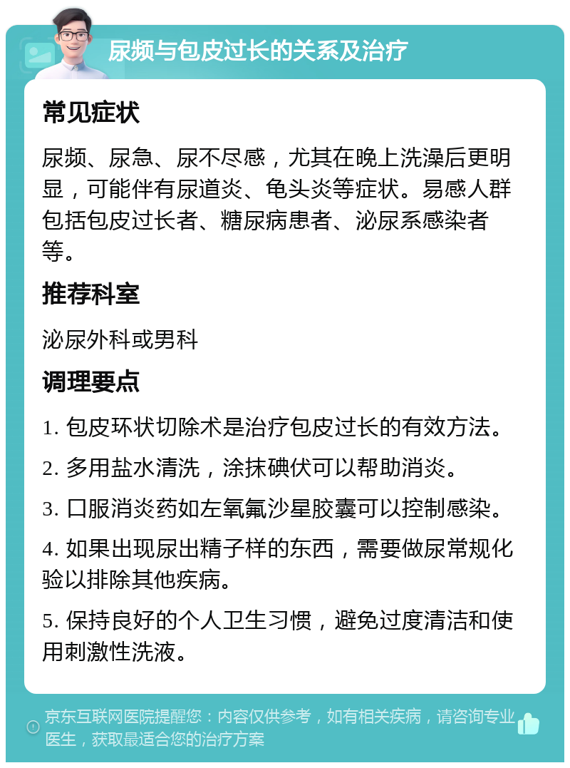 尿频与包皮过长的关系及治疗 常见症状 尿频、尿急、尿不尽感，尤其在晚上洗澡后更明显，可能伴有尿道炎、龟头炎等症状。易感人群包括包皮过长者、糖尿病患者、泌尿系感染者等。 推荐科室 泌尿外科或男科 调理要点 1. 包皮环状切除术是治疗包皮过长的有效方法。 2. 多用盐水清洗，涂抹碘伏可以帮助消炎。 3. 口服消炎药如左氧氟沙星胶囊可以控制感染。 4. 如果出现尿出精子样的东西，需要做尿常规化验以排除其他疾病。 5. 保持良好的个人卫生习惯，避免过度清洁和使用刺激性洗液。