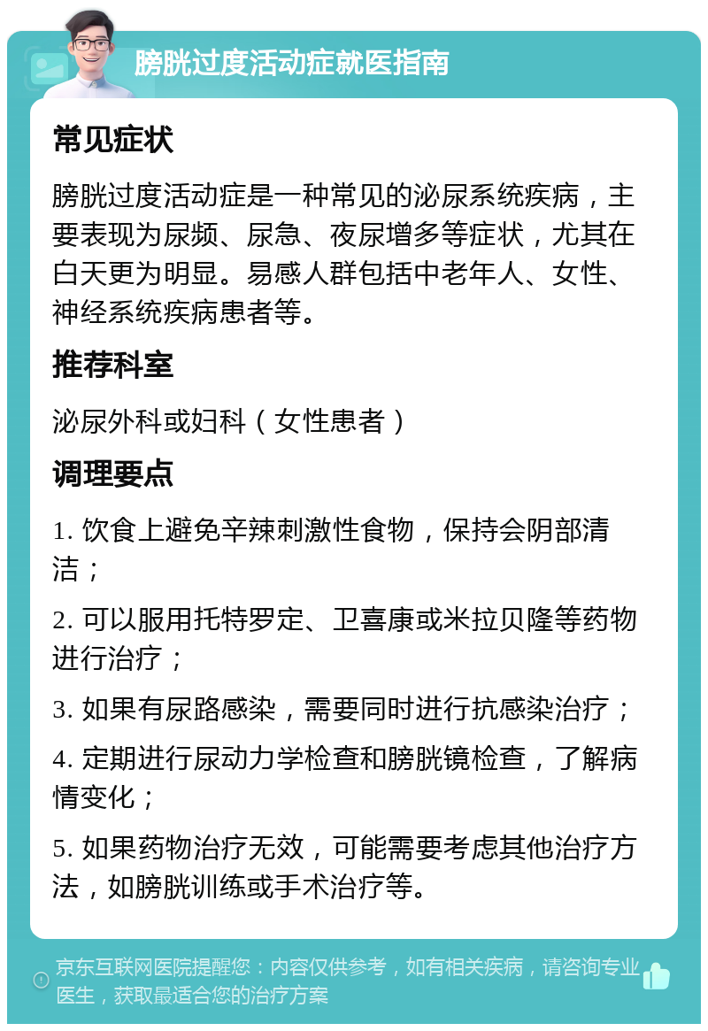 膀胱过度活动症就医指南 常见症状 膀胱过度活动症是一种常见的泌尿系统疾病，主要表现为尿频、尿急、夜尿增多等症状，尤其在白天更为明显。易感人群包括中老年人、女性、神经系统疾病患者等。 推荐科室 泌尿外科或妇科（女性患者） 调理要点 1. 饮食上避免辛辣刺激性食物，保持会阴部清洁； 2. 可以服用托特罗定、卫喜康或米拉贝隆等药物进行治疗； 3. 如果有尿路感染，需要同时进行抗感染治疗； 4. 定期进行尿动力学检查和膀胱镜检查，了解病情变化； 5. 如果药物治疗无效，可能需要考虑其他治疗方法，如膀胱训练或手术治疗等。