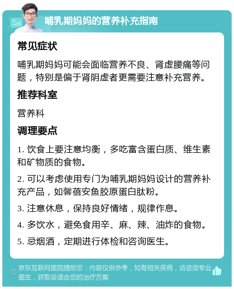 哺乳期妈妈的营养补充指南 常见症状 哺乳期妈妈可能会面临营养不良、肾虚腰痛等问题，特别是偏于肾阴虚者更需要注意补充营养。 推荐科室 营养科 调理要点 1. 饮食上要注意均衡，多吃富含蛋白质、维生素和矿物质的食物。 2. 可以考虑使用专门为哺乳期妈妈设计的营养补充产品，如馨蓓安鱼胶原蛋白肽粉。 3. 注意休息，保持良好情绪，规律作息。 4. 多饮水，避免食用辛、麻、辣、油炸的食物。 5. 忌烟酒，定期进行体检和咨询医生。