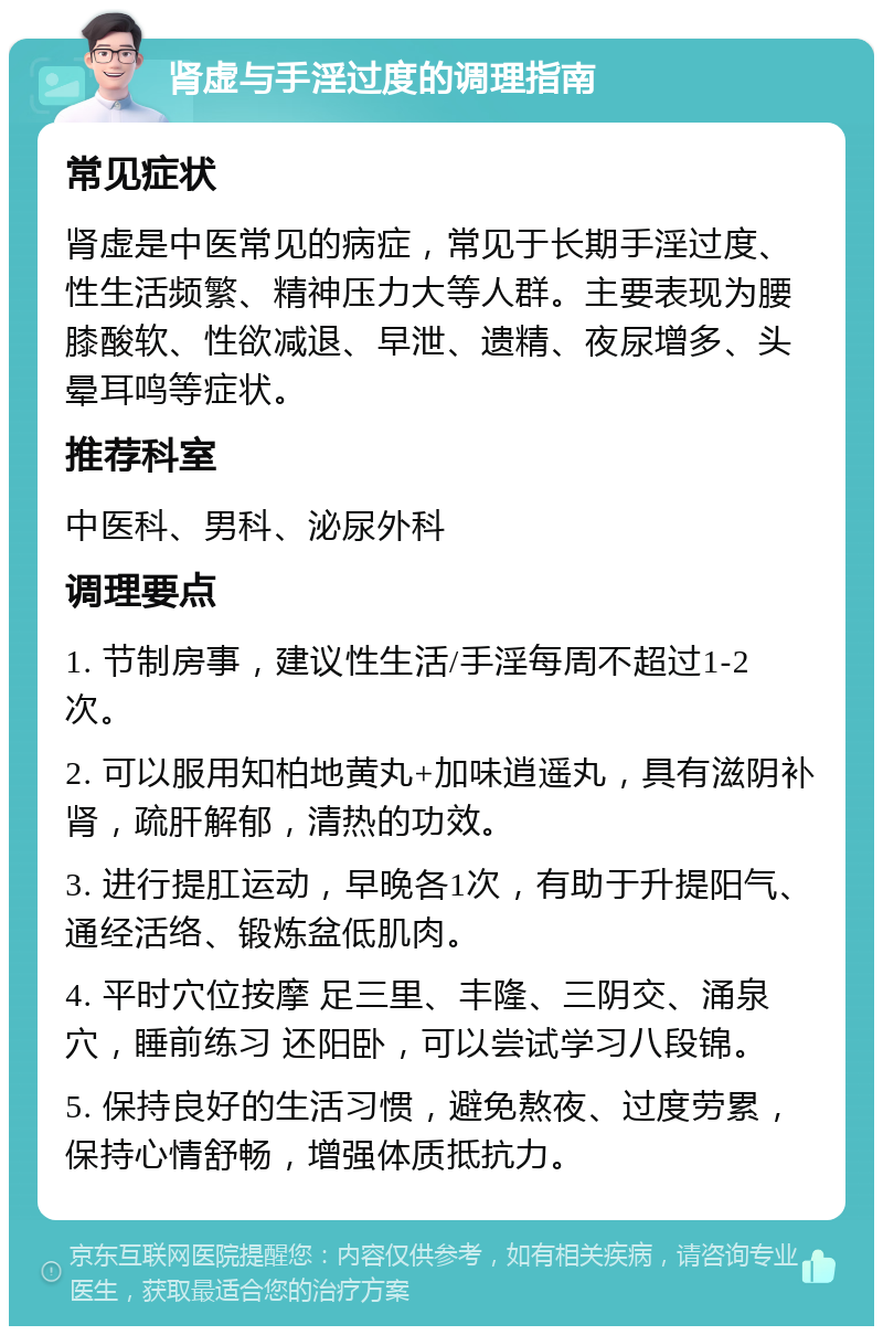 肾虚与手淫过度的调理指南 常见症状 肾虚是中医常见的病症，常见于长期手淫过度、性生活频繁、精神压力大等人群。主要表现为腰膝酸软、性欲减退、早泄、遗精、夜尿增多、头晕耳鸣等症状。 推荐科室 中医科、男科、泌尿外科 调理要点 1. 节制房事，建议性生活/手淫每周不超过1-2次。 2. 可以服用知柏地黄丸+加味逍遥丸，具有滋阴补肾，疏肝解郁，清热的功效。 3. 进行提肛运动，早晚各1次，有助于升提阳气、通经活络、锻炼盆低肌肉。 4. 平时穴位按摩 足三里、丰隆、三阴交、涌泉穴，睡前练习 还阳卧，可以尝试学习八段锦。 5. 保持良好的生活习惯，避免熬夜、过度劳累，保持心情舒畅，增强体质抵抗力。