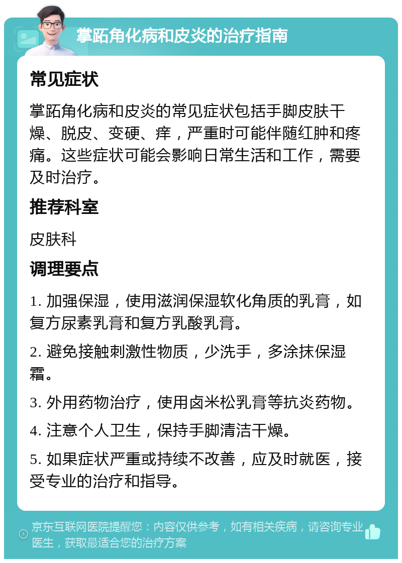 掌跖角化病和皮炎的治疗指南 常见症状 掌跖角化病和皮炎的常见症状包括手脚皮肤干燥、脱皮、变硬、痒，严重时可能伴随红肿和疼痛。这些症状可能会影响日常生活和工作，需要及时治疗。 推荐科室 皮肤科 调理要点 1. 加强保湿，使用滋润保湿软化角质的乳膏，如复方尿素乳膏和复方乳酸乳膏。 2. 避免接触刺激性物质，少洗手，多涂抹保湿霜。 3. 外用药物治疗，使用卤米松乳膏等抗炎药物。 4. 注意个人卫生，保持手脚清洁干燥。 5. 如果症状严重或持续不改善，应及时就医，接受专业的治疗和指导。