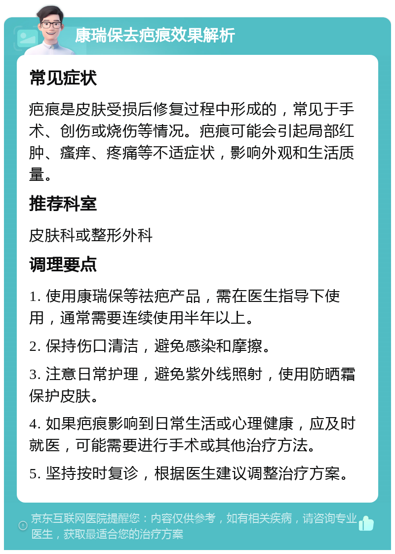 康瑞保去疤痕效果解析 常见症状 疤痕是皮肤受损后修复过程中形成的，常见于手术、创伤或烧伤等情况。疤痕可能会引起局部红肿、瘙痒、疼痛等不适症状，影响外观和生活质量。 推荐科室 皮肤科或整形外科 调理要点 1. 使用康瑞保等祛疤产品，需在医生指导下使用，通常需要连续使用半年以上。 2. 保持伤口清洁，避免感染和摩擦。 3. 注意日常护理，避免紫外线照射，使用防晒霜保护皮肤。 4. 如果疤痕影响到日常生活或心理健康，应及时就医，可能需要进行手术或其他治疗方法。 5. 坚持按时复诊，根据医生建议调整治疗方案。