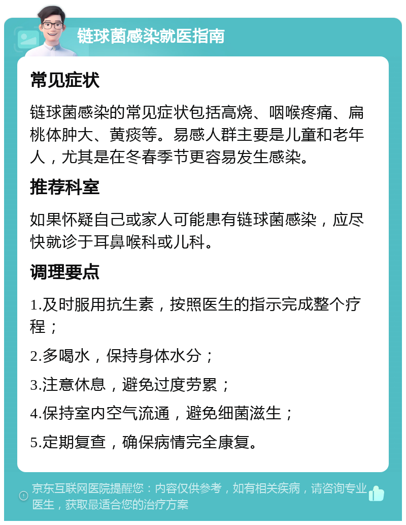 链球菌感染就医指南 常见症状 链球菌感染的常见症状包括高烧、咽喉疼痛、扁桃体肿大、黄痰等。易感人群主要是儿童和老年人，尤其是在冬春季节更容易发生感染。 推荐科室 如果怀疑自己或家人可能患有链球菌感染，应尽快就诊于耳鼻喉科或儿科。 调理要点 1.及时服用抗生素，按照医生的指示完成整个疗程； 2.多喝水，保持身体水分； 3.注意休息，避免过度劳累； 4.保持室内空气流通，避免细菌滋生； 5.定期复查，确保病情完全康复。