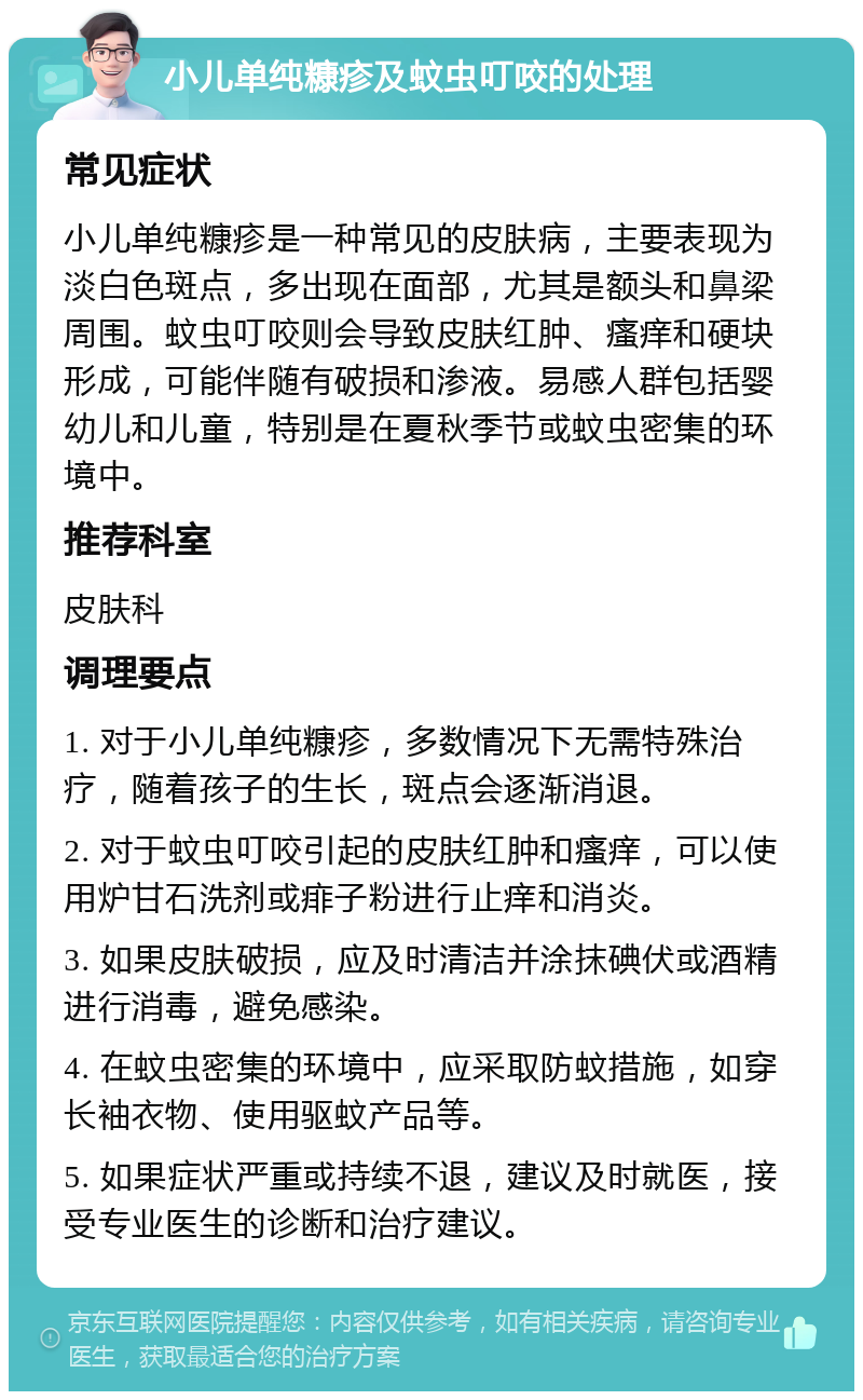 小儿单纯糠疹及蚊虫叮咬的处理 常见症状 小儿单纯糠疹是一种常见的皮肤病，主要表现为淡白色斑点，多出现在面部，尤其是额头和鼻梁周围。蚊虫叮咬则会导致皮肤红肿、瘙痒和硬块形成，可能伴随有破损和渗液。易感人群包括婴幼儿和儿童，特别是在夏秋季节或蚊虫密集的环境中。 推荐科室 皮肤科 调理要点 1. 对于小儿单纯糠疹，多数情况下无需特殊治疗，随着孩子的生长，斑点会逐渐消退。 2. 对于蚊虫叮咬引起的皮肤红肿和瘙痒，可以使用炉甘石洗剂或痱子粉进行止痒和消炎。 3. 如果皮肤破损，应及时清洁并涂抹碘伏或酒精进行消毒，避免感染。 4. 在蚊虫密集的环境中，应采取防蚊措施，如穿长袖衣物、使用驱蚊产品等。 5. 如果症状严重或持续不退，建议及时就医，接受专业医生的诊断和治疗建议。