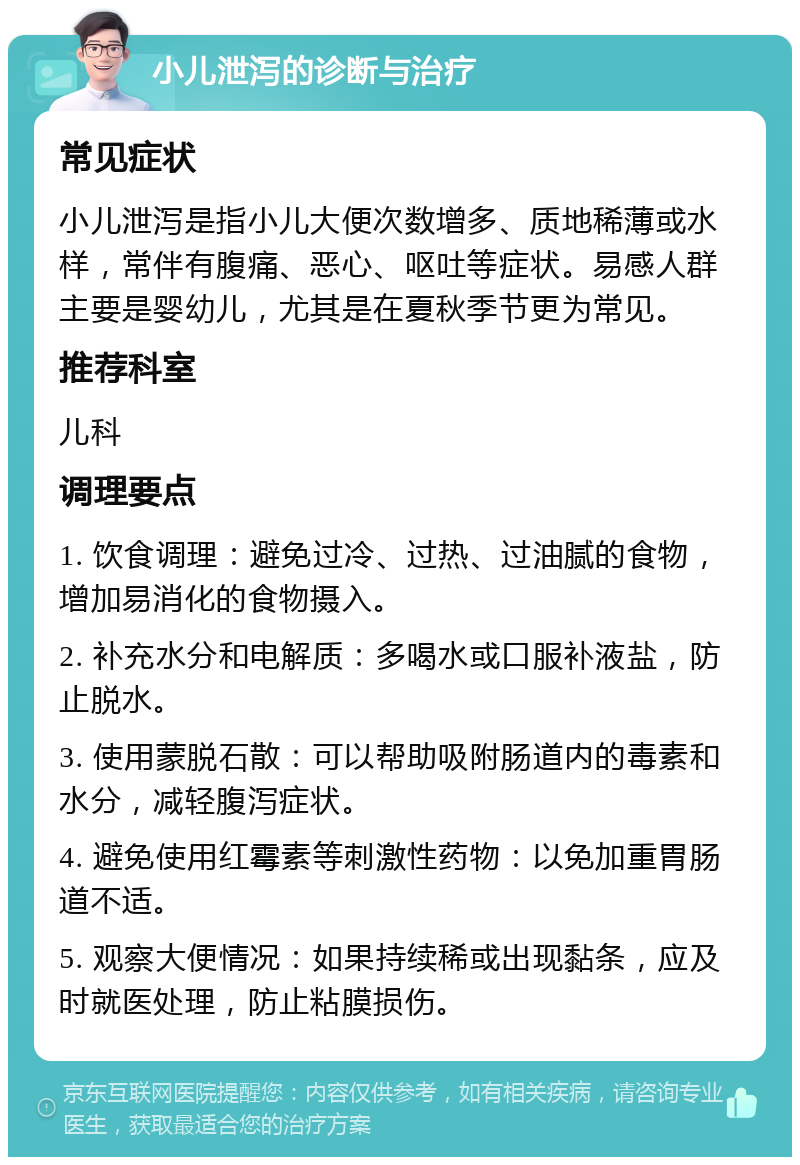 小儿泄泻的诊断与治疗 常见症状 小儿泄泻是指小儿大便次数增多、质地稀薄或水样，常伴有腹痛、恶心、呕吐等症状。易感人群主要是婴幼儿，尤其是在夏秋季节更为常见。 推荐科室 儿科 调理要点 1. 饮食调理：避免过冷、过热、过油腻的食物，增加易消化的食物摄入。 2. 补充水分和电解质：多喝水或口服补液盐，防止脱水。 3. 使用蒙脱石散：可以帮助吸附肠道内的毒素和水分，减轻腹泻症状。 4. 避免使用红霉素等刺激性药物：以免加重胃肠道不适。 5. 观察大便情况：如果持续稀或出现黏条，应及时就医处理，防止粘膜损伤。