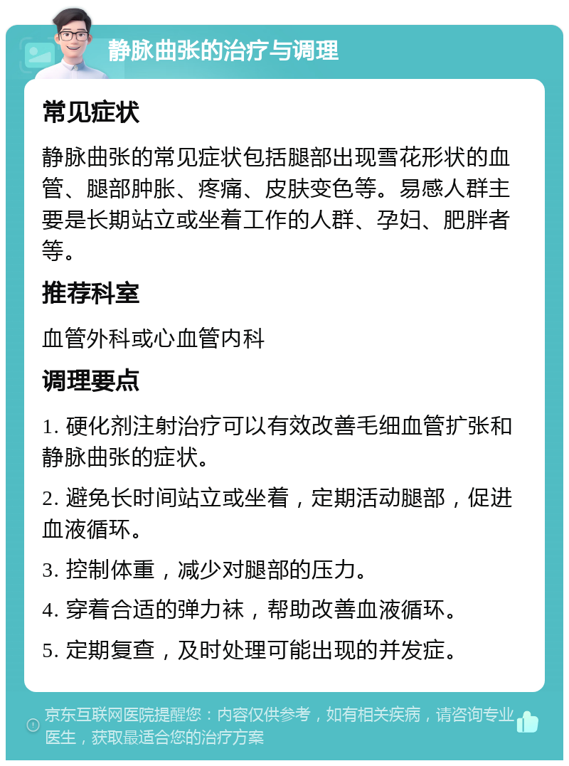 静脉曲张的治疗与调理 常见症状 静脉曲张的常见症状包括腿部出现雪花形状的血管、腿部肿胀、疼痛、皮肤变色等。易感人群主要是长期站立或坐着工作的人群、孕妇、肥胖者等。 推荐科室 血管外科或心血管内科 调理要点 1. 硬化剂注射治疗可以有效改善毛细血管扩张和静脉曲张的症状。 2. 避免长时间站立或坐着，定期活动腿部，促进血液循环。 3. 控制体重，减少对腿部的压力。 4. 穿着合适的弹力袜，帮助改善血液循环。 5. 定期复查，及时处理可能出现的并发症。