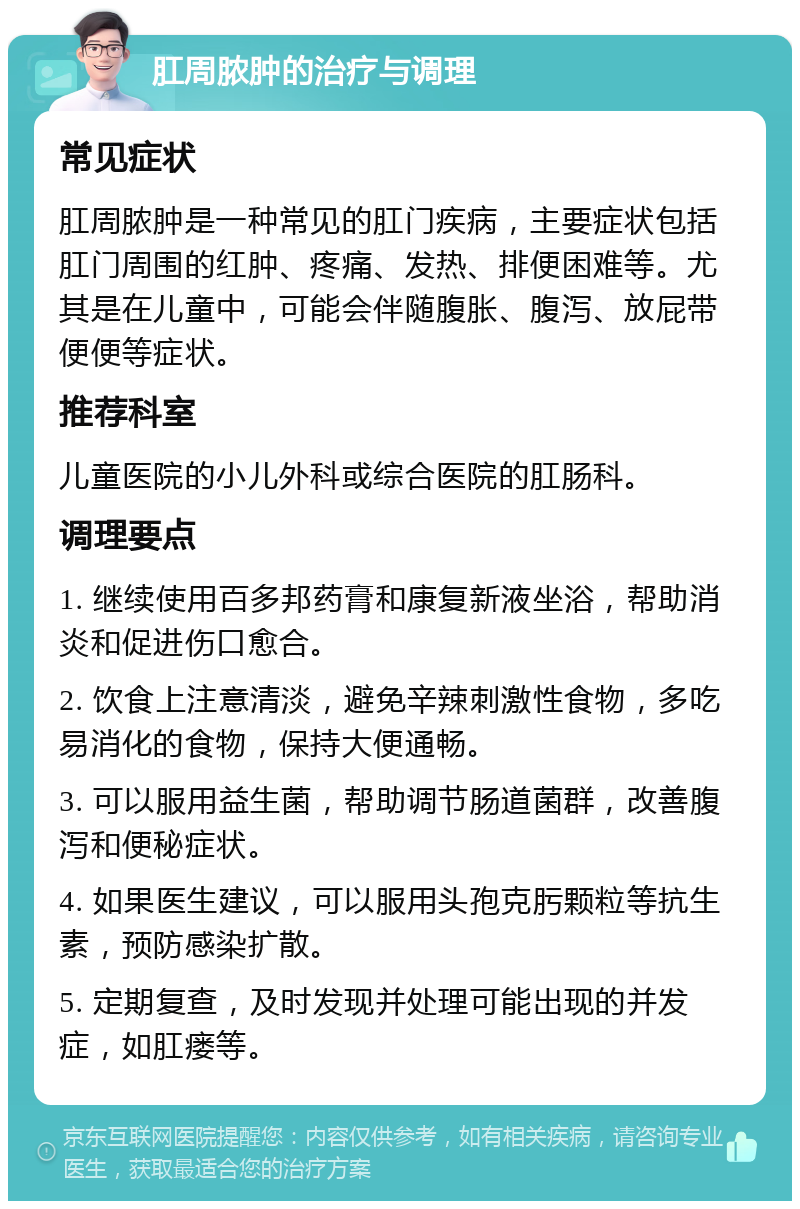 肛周脓肿的治疗与调理 常见症状 肛周脓肿是一种常见的肛门疾病，主要症状包括肛门周围的红肿、疼痛、发热、排便困难等。尤其是在儿童中，可能会伴随腹胀、腹泻、放屁带便便等症状。 推荐科室 儿童医院的小儿外科或综合医院的肛肠科。 调理要点 1. 继续使用百多邦药膏和康复新液坐浴，帮助消炎和促进伤口愈合。 2. 饮食上注意清淡，避免辛辣刺激性食物，多吃易消化的食物，保持大便通畅。 3. 可以服用益生菌，帮助调节肠道菌群，改善腹泻和便秘症状。 4. 如果医生建议，可以服用头孢克肟颗粒等抗生素，预防感染扩散。 5. 定期复查，及时发现并处理可能出现的并发症，如肛瘘等。