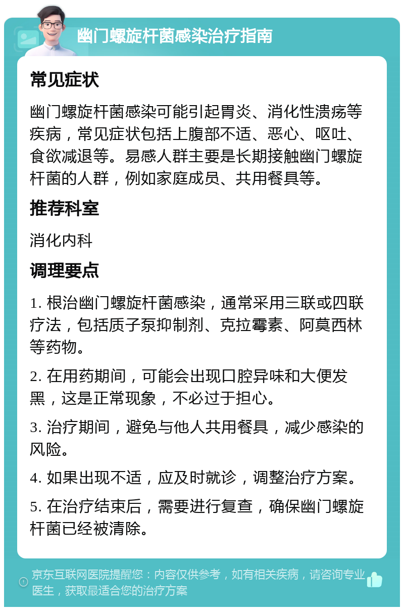 幽门螺旋杆菌感染治疗指南 常见症状 幽门螺旋杆菌感染可能引起胃炎、消化性溃疡等疾病，常见症状包括上腹部不适、恶心、呕吐、食欲减退等。易感人群主要是长期接触幽门螺旋杆菌的人群，例如家庭成员、共用餐具等。 推荐科室 消化内科 调理要点 1. 根治幽门螺旋杆菌感染，通常采用三联或四联疗法，包括质子泵抑制剂、克拉霉素、阿莫西林等药物。 2. 在用药期间，可能会出现口腔异味和大便发黑，这是正常现象，不必过于担心。 3. 治疗期间，避免与他人共用餐具，减少感染的风险。 4. 如果出现不适，应及时就诊，调整治疗方案。 5. 在治疗结束后，需要进行复查，确保幽门螺旋杆菌已经被清除。