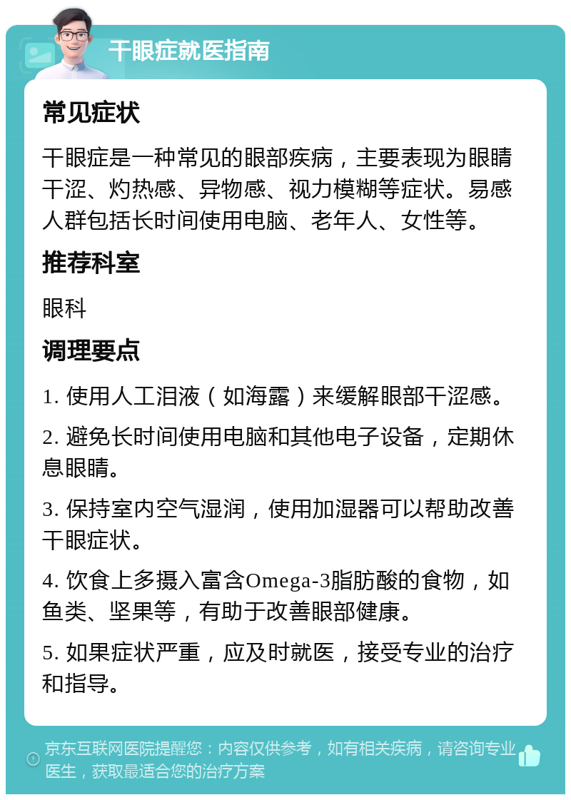 干眼症就医指南 常见症状 干眼症是一种常见的眼部疾病，主要表现为眼睛干涩、灼热感、异物感、视力模糊等症状。易感人群包括长时间使用电脑、老年人、女性等。 推荐科室 眼科 调理要点 1. 使用人工泪液（如海露）来缓解眼部干涩感。 2. 避免长时间使用电脑和其他电子设备，定期休息眼睛。 3. 保持室内空气湿润，使用加湿器可以帮助改善干眼症状。 4. 饮食上多摄入富含Omega-3脂肪酸的食物，如鱼类、坚果等，有助于改善眼部健康。 5. 如果症状严重，应及时就医，接受专业的治疗和指导。