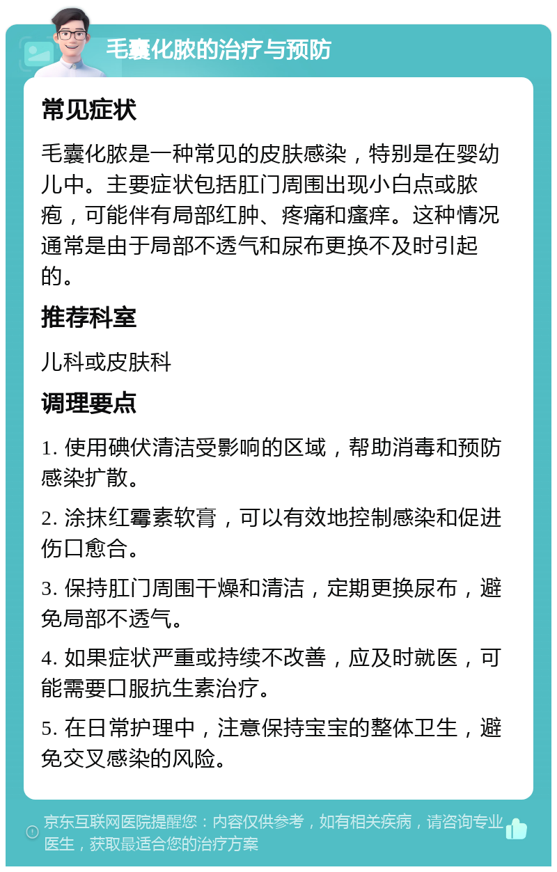 毛囊化脓的治疗与预防 常见症状 毛囊化脓是一种常见的皮肤感染，特别是在婴幼儿中。主要症状包括肛门周围出现小白点或脓疱，可能伴有局部红肿、疼痛和瘙痒。这种情况通常是由于局部不透气和尿布更换不及时引起的。 推荐科室 儿科或皮肤科 调理要点 1. 使用碘伏清洁受影响的区域，帮助消毒和预防感染扩散。 2. 涂抹红霉素软膏，可以有效地控制感染和促进伤口愈合。 3. 保持肛门周围干燥和清洁，定期更换尿布，避免局部不透气。 4. 如果症状严重或持续不改善，应及时就医，可能需要口服抗生素治疗。 5. 在日常护理中，注意保持宝宝的整体卫生，避免交叉感染的风险。