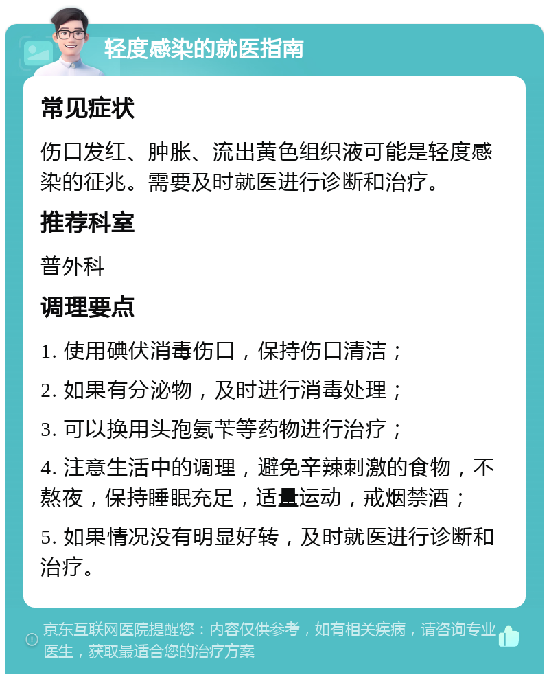 轻度感染的就医指南 常见症状 伤口发红、肿胀、流出黄色组织液可能是轻度感染的征兆。需要及时就医进行诊断和治疗。 推荐科室 普外科 调理要点 1. 使用碘伏消毒伤口，保持伤口清洁； 2. 如果有分泌物，及时进行消毒处理； 3. 可以换用头孢氨苄等药物进行治疗； 4. 注意生活中的调理，避免辛辣刺激的食物，不熬夜，保持睡眠充足，适量运动，戒烟禁酒； 5. 如果情况没有明显好转，及时就医进行诊断和治疗。