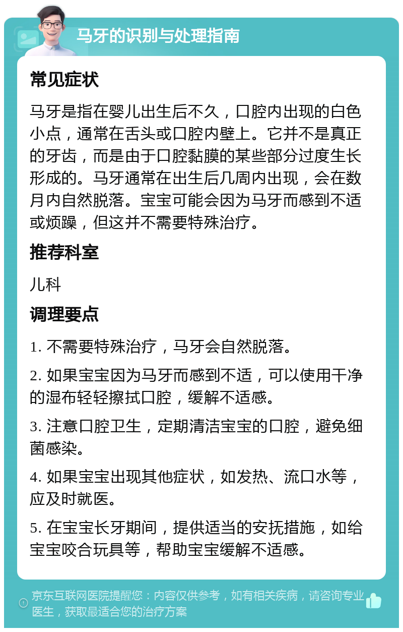 马牙的识别与处理指南 常见症状 马牙是指在婴儿出生后不久，口腔内出现的白色小点，通常在舌头或口腔内壁上。它并不是真正的牙齿，而是由于口腔黏膜的某些部分过度生长形成的。马牙通常在出生后几周内出现，会在数月内自然脱落。宝宝可能会因为马牙而感到不适或烦躁，但这并不需要特殊治疗。 推荐科室 儿科 调理要点 1. 不需要特殊治疗，马牙会自然脱落。 2. 如果宝宝因为马牙而感到不适，可以使用干净的湿布轻轻擦拭口腔，缓解不适感。 3. 注意口腔卫生，定期清洁宝宝的口腔，避免细菌感染。 4. 如果宝宝出现其他症状，如发热、流口水等，应及时就医。 5. 在宝宝长牙期间，提供适当的安抚措施，如给宝宝咬合玩具等，帮助宝宝缓解不适感。