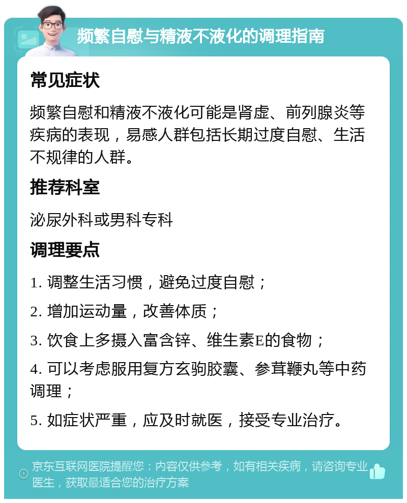 频繁自慰与精液不液化的调理指南 常见症状 频繁自慰和精液不液化可能是肾虚、前列腺炎等疾病的表现，易感人群包括长期过度自慰、生活不规律的人群。 推荐科室 泌尿外科或男科专科 调理要点 1. 调整生活习惯，避免过度自慰； 2. 增加运动量，改善体质； 3. 饮食上多摄入富含锌、维生素E的食物； 4. 可以考虑服用复方玄驹胶囊、参茸鞭丸等中药调理； 5. 如症状严重，应及时就医，接受专业治疗。