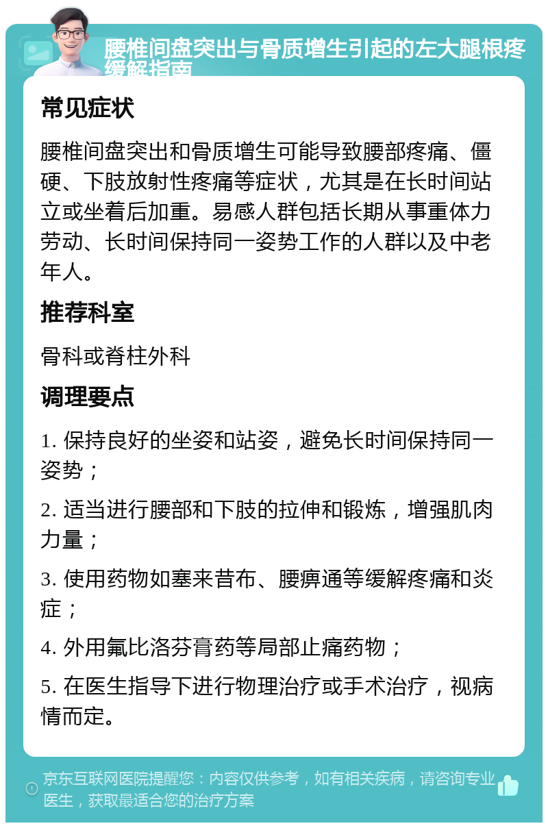 腰椎间盘突出与骨质增生引起的左大腿根疼缓解指南 常见症状 腰椎间盘突出和骨质增生可能导致腰部疼痛、僵硬、下肢放射性疼痛等症状，尤其是在长时间站立或坐着后加重。易感人群包括长期从事重体力劳动、长时间保持同一姿势工作的人群以及中老年人。 推荐科室 骨科或脊柱外科 调理要点 1. 保持良好的坐姿和站姿，避免长时间保持同一姿势； 2. 适当进行腰部和下肢的拉伸和锻炼，增强肌肉力量； 3. 使用药物如塞来昔布、腰痹通等缓解疼痛和炎症； 4. 外用氟比洛芬膏药等局部止痛药物； 5. 在医生指导下进行物理治疗或手术治疗，视病情而定。