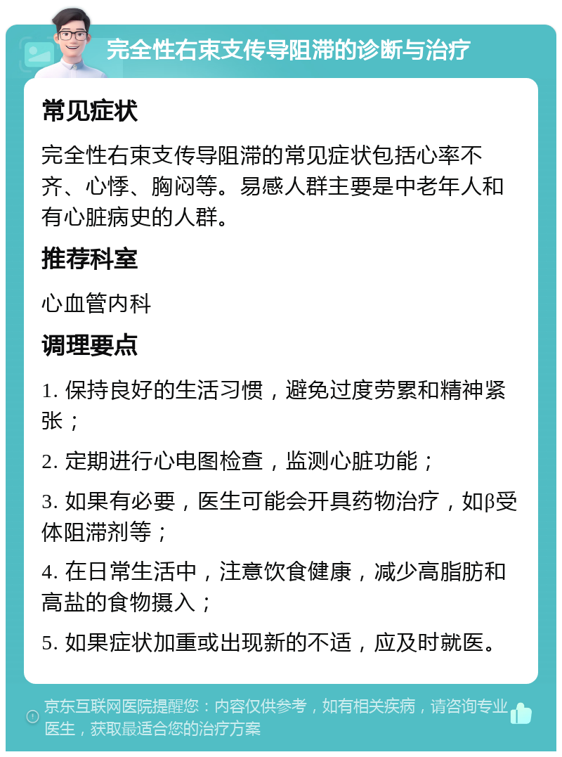 完全性右束支传导阻滞的诊断与治疗 常见症状 完全性右束支传导阻滞的常见症状包括心率不齐、心悸、胸闷等。易感人群主要是中老年人和有心脏病史的人群。 推荐科室 心血管内科 调理要点 1. 保持良好的生活习惯，避免过度劳累和精神紧张； 2. 定期进行心电图检查，监测心脏功能； 3. 如果有必要，医生可能会开具药物治疗，如β受体阻滞剂等； 4. 在日常生活中，注意饮食健康，减少高脂肪和高盐的食物摄入； 5. 如果症状加重或出现新的不适，应及时就医。