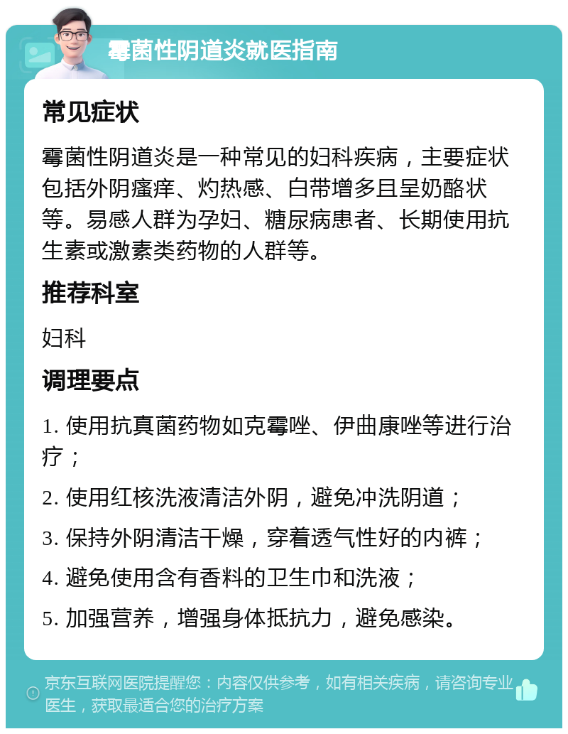 霉菌性阴道炎就医指南 常见症状 霉菌性阴道炎是一种常见的妇科疾病，主要症状包括外阴瘙痒、灼热感、白带增多且呈奶酪状等。易感人群为孕妇、糖尿病患者、长期使用抗生素或激素类药物的人群等。 推荐科室 妇科 调理要点 1. 使用抗真菌药物如克霉唑、伊曲康唑等进行治疗； 2. 使用红核洗液清洁外阴，避免冲洗阴道； 3. 保持外阴清洁干燥，穿着透气性好的内裤； 4. 避免使用含有香料的卫生巾和洗液； 5. 加强营养，增强身体抵抗力，避免感染。