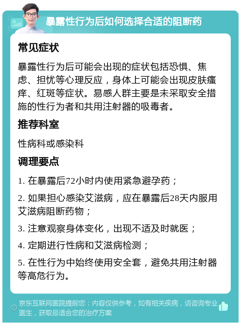 暴露性行为后如何选择合适的阻断药 常见症状 暴露性行为后可能会出现的症状包括恐惧、焦虑、担忧等心理反应，身体上可能会出现皮肤瘙痒、红斑等症状。易感人群主要是未采取安全措施的性行为者和共用注射器的吸毒者。 推荐科室 性病科或感染科 调理要点 1. 在暴露后72小时内使用紧急避孕药； 2. 如果担心感染艾滋病，应在暴露后28天内服用艾滋病阻断药物； 3. 注意观察身体变化，出现不适及时就医； 4. 定期进行性病和艾滋病检测； 5. 在性行为中始终使用安全套，避免共用注射器等高危行为。