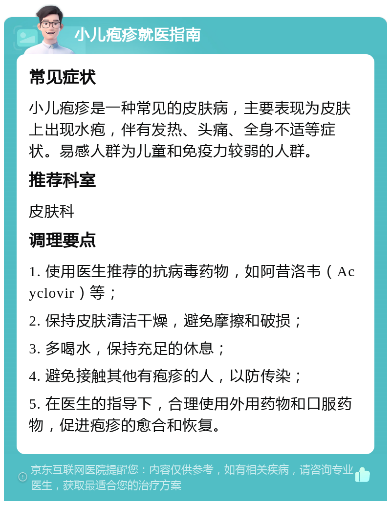 小儿疱疹就医指南 常见症状 小儿疱疹是一种常见的皮肤病，主要表现为皮肤上出现水疱，伴有发热、头痛、全身不适等症状。易感人群为儿童和免疫力较弱的人群。 推荐科室 皮肤科 调理要点 1. 使用医生推荐的抗病毒药物，如阿昔洛韦（Acyclovir）等； 2. 保持皮肤清洁干燥，避免摩擦和破损； 3. 多喝水，保持充足的休息； 4. 避免接触其他有疱疹的人，以防传染； 5. 在医生的指导下，合理使用外用药物和口服药物，促进疱疹的愈合和恢复。