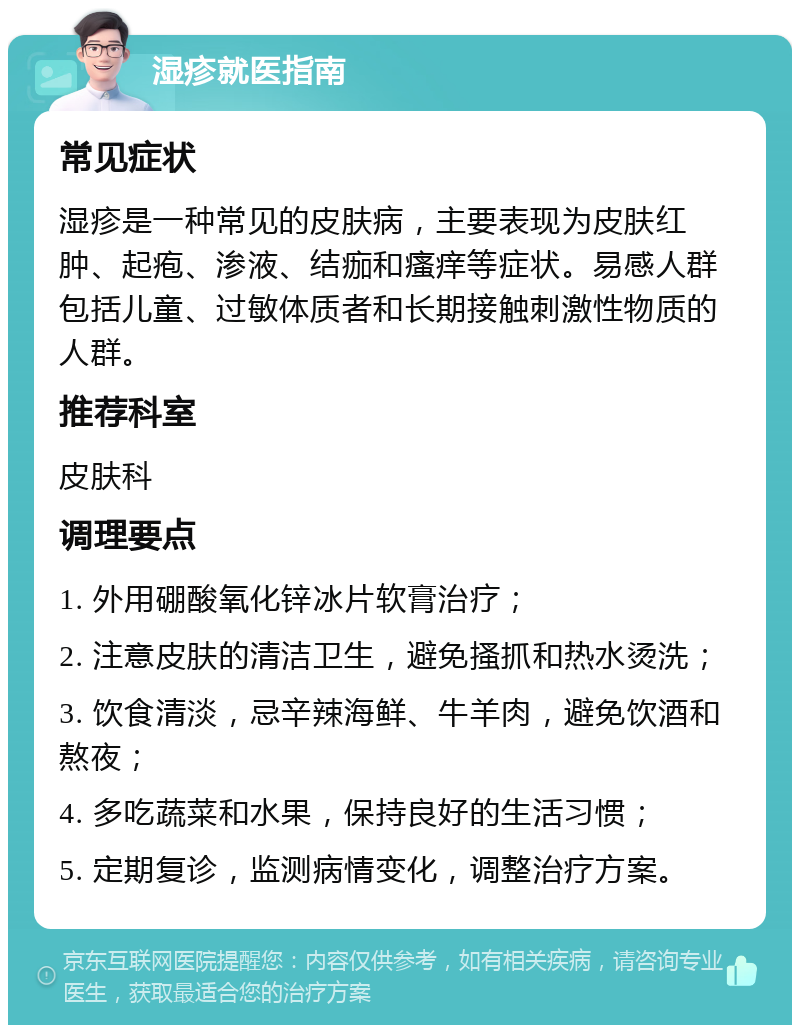 湿疹就医指南 常见症状 湿疹是一种常见的皮肤病，主要表现为皮肤红肿、起疱、渗液、结痂和瘙痒等症状。易感人群包括儿童、过敏体质者和长期接触刺激性物质的人群。 推荐科室 皮肤科 调理要点 1. 外用硼酸氧化锌冰片软膏治疗； 2. 注意皮肤的清洁卫生，避免搔抓和热水烫洗； 3. 饮食清淡，忌辛辣海鲜、牛羊肉，避免饮酒和熬夜； 4. 多吃蔬菜和水果，保持良好的生活习惯； 5. 定期复诊，监测病情变化，调整治疗方案。