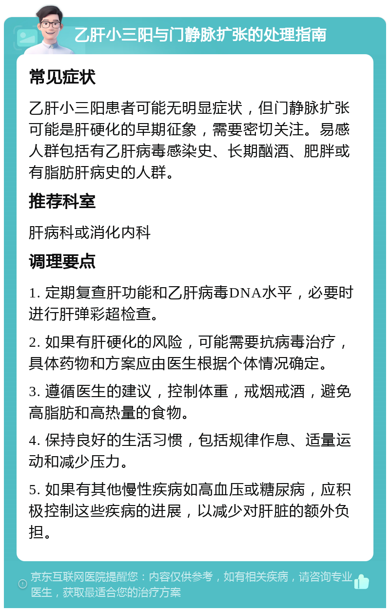 乙肝小三阳与门静脉扩张的处理指南 常见症状 乙肝小三阳患者可能无明显症状，但门静脉扩张可能是肝硬化的早期征象，需要密切关注。易感人群包括有乙肝病毒感染史、长期酗酒、肥胖或有脂肪肝病史的人群。 推荐科室 肝病科或消化内科 调理要点 1. 定期复查肝功能和乙肝病毒DNA水平，必要时进行肝弹彩超检查。 2. 如果有肝硬化的风险，可能需要抗病毒治疗，具体药物和方案应由医生根据个体情况确定。 3. 遵循医生的建议，控制体重，戒烟戒酒，避免高脂肪和高热量的食物。 4. 保持良好的生活习惯，包括规律作息、适量运动和减少压力。 5. 如果有其他慢性疾病如高血压或糖尿病，应积极控制这些疾病的进展，以减少对肝脏的额外负担。